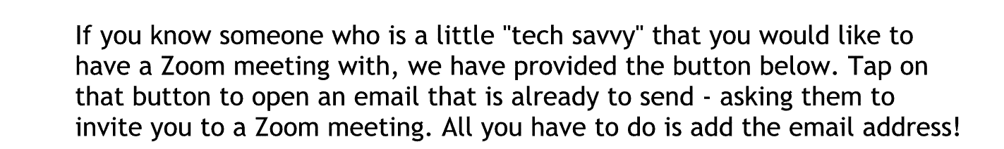 If you know someone who has a little tech savvy that you would like to have a zoom meeting with we have provided the button below tap on that button to open an email that is already to send asking them to invite you to a zoom meeting. All you have to do is add the email address.